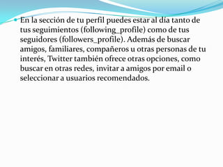  En la sección de tu perfil puedes estar al día tanto de
  tus seguimientos (following_profile) como de tus
  seguidores (followers_profile). Además de buscar
  amigos, familiares, compañeros u otras personas de tu
  interés, Twitter también ofrece otras opciones, como
  buscar en otras redes, invitar a amigos por email o
  seleccionar a usuarios recomendados.
 