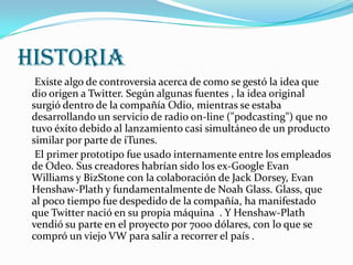 HISTORIA
  Existe algo de controversia acerca de como se gestó la idea que
 dio origen a Twitter. Según algunas fuentes , la idea original
 surgió dentro de la compañía Odio, mientras se estaba
 desarrollando un servicio de radio on-line ("podcasting") que no
 tuvo éxito debido al lanzamiento casi simultáneo de un producto
 similar por parte de iTunes.
  El primer prototipo fue usado internamente entre los empleados
 de Odeo. Sus creadores habrían sido los ex-Google Evan
 Williams y BizStone con la colaboración de Jack Dorsey, Evan
 Henshaw-Plath y fundamentalmente de Noah Glass. Glass, que
 al poco tiempo fue despedido de la compañía, ha manifestado
 que Twitter nació en su propia máquina . Y Henshaw-Plath
 vendió su parte en el proyecto por 7000 dólares, con lo que se
 compró un viejo VW para salir a recorrer el país .
 
