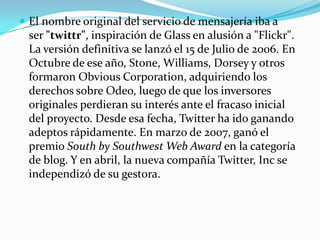  El nombre original del servicio de mensajería iba a
 ser "twittr", inspiración de Glass en alusión a "Flickr".
 La versión definitiva se lanzó el 15 de Julio de 2006. En
 Octubre de ese año, Stone, Williams, Dorsey y otros
 formaron Obvious Corporation, adquiriendo los
 derechos sobre Odeo, luego de que los inversores
 originales perdieran su interés ante el fracaso inicial
 del proyecto. Desde esa fecha, Twitter ha ido ganando
 adeptos rápidamente. En marzo de 2007, ganó el
 premio South by Southwest Web Award en la categoría
 de blog. Y en abril, la nueva compañía Twitter, Inc se
 independizó de su gestora.
 