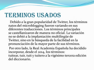 TERMINOS USADOS
  Debido a la gran popularidad de Twitter, los términos
 natos del microblogging fueron variando en sus
 diferentes traducciones. Los términos principales
 se castellanizaron de manera no oficial. La variación
 no se debió a la implantación multilingüe de
 Twitter, sino en la búsqueda de la facilidad en la
 pronunciación de la mayor parte de sus términos.
  Por otro lado, la Real Academia Española ha decidido
 incorporar, desde el 2014, los términos:
 tuitear, tuir, tuit y tuitero a la vigésimo tercera edición
 del diccionario.
 