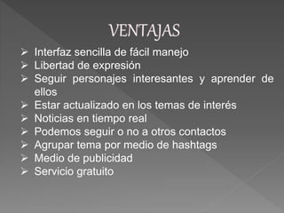  Interfaz sencilla de fácil manejo
 Libertad de expresión
 Seguir personajes interesantes y aprender de
ellos
 Estar actualizado en los temas de interés
 Noticias en tiempo real
 Podemos seguir o no a otros contactos
 Agrupar tema por medio de hashtags
 Medio de publicidad
 Servicio gratuito
 