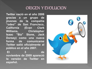 Twitter nació en el año 2006
gracias a un grupo de
jóvenes de la compañía
“odeo” de San Francisco,
California (Evan Clark
Williams, Christopher
Isaac "Biz" Stone, Jack
Dorsey) como una nueva
forma de comunicarse
Twitter salió oficialmente al
público en el año 2007.
El 3 de
noviembre de 2009 apareció
la versión de Twitter en
español.
 