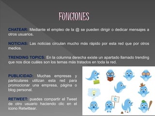 CHATEAR: Mediante el empleo de la @ se pueden dirigir o dedicar mensajes a
otros usuarios.
NOTICIAS: Las noticias circulan mucho más rápido por esta red que por otros
medios.
TRENDING TOPICS: En la columna derecha existe un apartado llamado trending
que nos dice cuáles son los temas más tratados en toda la red.
PUBLICIDAD: Muchas empresas y
particulares utilizan esta red para
promocionar una empresa, página o
blog personal.
RETWEET: puedes compartir el Tweet
de otro usuario haciendo clic en el
icono Retwittear.
 