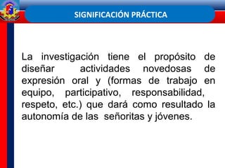 SIGNIFICACIÓN PRÁCTICA
La investigación tiene el propósito de
diseñar actividades novedosas de
expresión oral y (formas de trabajo en
equipo, participativo, responsabilidad,
respeto, etc.) que dará como resultado la
autonomía de las señoritas y jóvenes.
 