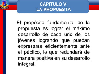 El propósito fundamental de la
propuesta es lograr el máximo
desarrollo de cada uno de los
jóvenes logrando que puedan
expresarse eficientemente ante
el público, lo que redundará de
manera positiva en su desarrollo
integral.
CAPÍTULO V
LA PROPUESTA
 