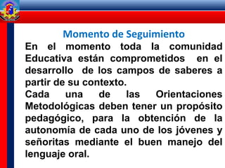 Momento de Seguimiento
En el momento toda la comunidad
Educativa están comprometidos en el
desarrollo de los campos de saberes a
partir de su contexto.
Cada una de las Orientaciones
Metodológicas deben tener un propósito
pedagógico, para la obtención de la
autonomía de cada uno de los jóvenes y
señoritas mediante el buen manejo del
lenguaje oral.
 