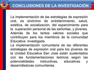 La implementación de las estrategias de expresión
oral, es sinónimo de entretenimiento, salud,
estética, de socialización, del esparcimiento para
la superación personal de las señoritas, y jóvenes.
Además de los tantos valores sociales que
contribuyen para los miembros de la comunidad
Educativa investigada.
La implementación comunitaria de las diferentes
estrategias de expresión oral para los jóvenes de
la Unidad Educativa San José están sustentados
con las fundamentaciones teóricos según las
potencialidades instructivas, educativas y
desarrolladoras comunitarias.
CONCLUSIONES DE LA INVESTIGACIÓN
 