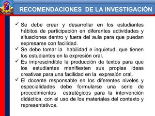  Se debe crear y desarrollar en los estudiantes
hábitos de participación en diferentes actividades y
situaciones dentro y fuera del aula para que puedan
expresarse con facilidad.
 Se debe tomar la habilidad e inquietud, que tienen
los estudiantes en la expresión oral.
 Es imprescindible la producción de textos para que
los estudiantes manifiesten sus propias ideas
creativas para una facilidad en la expresión oral.
 El docente responsable en los diferentes niveles y
especialidades debe formularse una serie de
procedimientos estratégicos para la intervención
didáctica, con el uso de los materiales del contexto y
representativos.
RECOMENDACIONES DE LA INVESTIGACIÓN
 