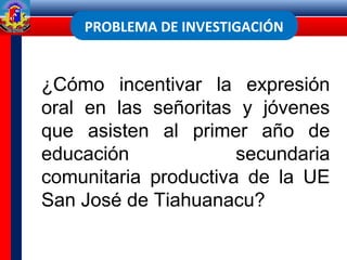 PROBLEMA DE INVESTIGACIÓN
¿Cómo incentivar la expresión
oral en las señoritas y jóvenes
que asisten al primer año de
educación secundaria
comunitaria productiva de la UE
San José de Tiahuanacu?
 