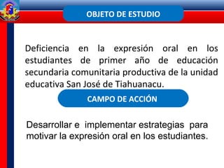 OBJETO DE ESTUDIO
CAMPO DE ACCIÓN
Desarrollar e implementar estrategias para
motivar la expresión oral en los estudiantes.
Deficiencia en la expresión oral en los
estudiantes de primer año de educación
secundaria comunitaria productiva de la unidad
educativa San José de Tiahuanacu.
 