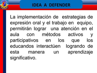 La implementación de estrategias de
expresión oral y el trabajo en equipo,
permitirán lograr una atención en el
aula con métodos activos y
participativos en los que los
educandos interactúen logrando de
esta manera un aprendizaje
significativo.
IDEA A DEFENDER
 