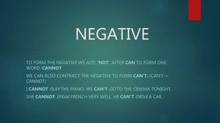 NEGATIVE
TO FORM THE NEGATIVE WE ADD "NOT" AFTER CAN TO FORM ONE
WORD: CANNOT.
WE CAN ALSO CONTRACT THE NEGATIVE TO FORM CAN'T. (CAN'T =
CANNOT)
I CANNOT PLAY THE PIANO. WE CAN'T GO TO THE CINEMA TONIGHT.
SHE CANNOT SPEAK FRENCH VERY WELL. HE CAN'T DRIVE A CAR.
.
 