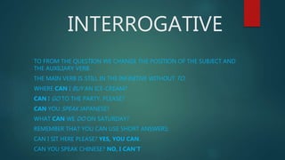 INTERROGATIVE
TO FROM THE QUESTION WE CHANGE THE POSITION OF THE SUBJECT AND
THE AUXILIARY VERB.
THE MAIN VERB IS STILL IN THE INFINITIVE WITHOUT TO.
WHERE CAN I BUY AN ICE-CREAM?
CAN I GO TO THE PARTY, PLEASE?
CAN YOU SPEAK JAPANESE?
WHAT CAN WE DO ON SATURDAY?
REMEMBER THAT YOU CAN USE SHORT ANSWERS:
CAN I SIT HERE PLEASE? YES, YOU CAN.
CAN YOU SPEAK CHINESE? NO, I CAN'T
 
