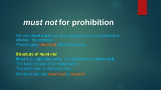 We use must not to say that something is not permitted or
allowed, for example:
•Passengers must not talk to the driver.
Structure of must not
Must is an auxiliary verb. It is followed by a main verb.
The basic structure for must not is:
The main verb is the base verb.
We often contract must not to mustn't.
must not for prohibition
 