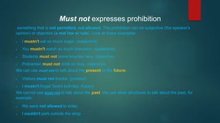 Must not expresses prohibition
something that is not permitted, not allowed. The prohibition can be subjective (the speaker's
opinion) or objective (a real law or rule). Look at these examples:
 I mustn't eat so much sugar. (subjective)
 You mustn't watch so much television. (subjective)
 Students must not leave bicycles here. (objective)
 Policemen must not drink on duty. (objective)
We can use must not to talk about the present or the future:
 Visitors must not smoke. (present)
 I mustn't forget Tara's birthday. (future)
We cannot use must not to talk about the past. We use other structures to talk about the past, for
example:
 We were not allowed to enter.
 I couldn't park outside the shop
 