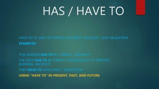 HAS / HAVE TO
HAVE TO" IS USED TO EXPRESS CERTAINTY, NECESSITY, AND OBLIGATION.
EXAMPLES:
THIS ANSWER HAS TO BE CORRECT. CERTAINTY
THE SOUP HAS TO BE STIRRED CONTINUOUSLY TO PREVENT
BURNING. NECESSITY
THEY HAVE TO LEAVE EARLY. OBLIGATION
USING "HAVE TO" IN PRESENT, PAST, AND FUTURE
 