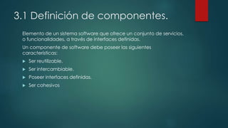 3.1 Definición de componentes.
Elemento de un sistema software que ofrece un conjunto de servicios,
o funcionalidades, a través de interfaces definidas.
Un componente de software debe poseer las siguientes
características:
 Ser reutilizable.
 Ser intercambiable.
 Poseer interfaces definidas.
 Ser cohesivos
 