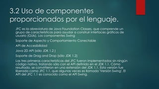 3.2 Uso de componentes
proporcionados por el lenguaje.
JFC es la abreviatura de Java Foundation Classes, que comprende un
grupo de características para ayudar a construir interfaces gráficos de
usuario (GUIs). Los componentes Swing
Soporte de Aspecto y Comportamiento Conectable
API de Accesibilidad
Java 2D API (sólo JDK 1.2 )
Soporte de Drag and Drop (sólo JDK 1.2)
Las tres primeras características del JFC fueron implementadas sin ningún
código nativo, tratando sólo con el API definido en el JDK 1.1. Cómo
resultado, se convirtieron en una extensión del JDK 1.1. Esta versión fue
liberada como JFC 1.1, que algunas veces es llamada 'Versión Swing'. El
API del JFC 1.1 es conocido como el API Swing.
 