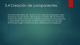 3.4 Creación de componentes.
El formato de ficheros de ”Archivos Java” permite empaquetar varios
ficheros en un sólo archivo. Típicamente un fichero JAR contendrá los
ficheros de clases y los recursos auxiliares asociados con los programas
y aplicaciones. Estos recursos auxiliares podrían incluir, por ejemplo,
ficheros de imagen y sonido que sean utilizados por un programa.
 