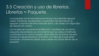 3.5 Creación y uso de librerías.
Librerías = Paquete.
Los paquetes son el mecanismo por el que Java permite agrupar
clases, interfaces, excepciones y constantes. De esta forma, se
agrupan conjuntos de estructuras de datos y de clases con algún tipo
de relación en común.
Con la idea de mantener la reutilización y facilidad de uso de los
paquetes desarrollados es conveniente que las clases e interfaces
contenidas en los mismos tengan cierta relación funcional. De esta
manera los desarrolladores ya tendrán una idea de lo que están
buscando y fácilmente sabrán qué pueden encontrar dentro de un
paquete.
 