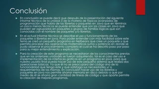 Conclusión
 En conclusión se puede decir que después de la presentación del siguiente
informe técnico de la unidad 3 de la materia de tópicos avanzados de
programación que habla de las librerías o paquetes en Java que en términos
un poco menos técnicos se puede entender que son las clases en Java que
pueden ser agrupadas en paquetes o grupos de familias lógicas que son
conocidas con el nombre de paquetes y/o librerías.
 En el actual informe técnico se describe el uso y funcionamiento de los
paquetes o librerías en java. Para poder entender con más facilidad sobre este
tema se creó un pequeño programa en Netbeans que cree un paquete y que
permita procesar dos operaciones matemáticas suma y potencia en donde se
pudo observar el procedimiento completo el cual se ha descrito paso por paso
para su mejor entendimiento y explicación.
 Para la creación de este programa se necesitaron de los conocimientos previos
que en las anteriores unidades se fueron adquiriendo, tal es el caso del uso e
implementación de las interfaces graficas en un programa en java, para que
nuestro usuario final pueda hacer uso de este pequeño sistema que realiza dos
operaciones básicas. Ya que él no se preocupara del código sino de la
funcionalidad que tenga este y que satisfaga sus necesidades y/ o
requerimientos de las mismas. En conclusión hacer uso de las librerías y
paquetes en java nos permite ahorrar memoria en disco debido a que por
medio de él se ahorra gran cantidad de líneas de código y que aparte permite
la creación de mejores programas.
 