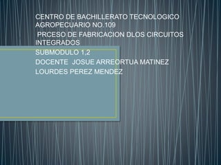 CENTRO DE BACHILLERATO TECNOLOGICO
AGROPECUARIO NO.109
PRCESO DE FABRICACION DLOS CIRCUITOS
INTEGRADOS
SUBMODULO 1,2
DOCENTE JOSUE ARREORTUA MATINEZ
LOURDES PEREZ MENDEZ
 