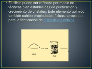 • El silicio puede ser refinado por medio de
técnicas bien establecidas de purificación y
crecimiento de cristales. Este elemento químico
también exhibe propiedades físicas apropiadas
para la fabricación de dispositivos activos .
 