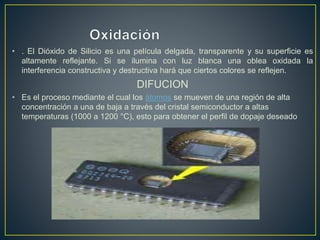 • . El Dióxido de Silicio es una película delgada, transparente y su superficie es
altamente reflejante. Si se ilumina con luz blanca una oblea oxidada la
interferencia constructiva y destructiva hará que ciertos colores se reflejen.
DIFUCION
• Es el proceso mediante el cual los átomos se mueven de una región de alta
concentración a una de baja a través del cristal semiconductor a altas
temperaturas (1000 a 1200 °C), esto para obtener el perfil de dopaje deseado
 