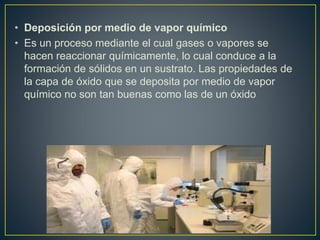 • Deposición por medio de vapor químico
• Es un proceso mediante el cual gases o vapores se
hacen reaccionar químicamente, lo cual conduce a la
formación de sólidos en un sustrato. Las propiedades de
la capa de óxido que se deposita por medio de vapor
químico no son tan buenas como las de un óxido
 