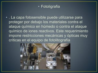 • Fotoligrafia
• . La capa fotosensible puede utilizarse para
proteger por debajo los materiales contra el
ataque químico en húmedo o contra el ataque
químico de iones reactivos. Este requerimiento
impone restricciones mecánicas y ópticas muy
críticas en el equipo de fotolitografía
 