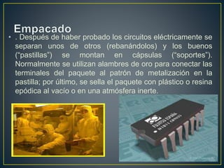 • . Después de haber probado los circuitos eléctricamente se
separan unos de otros (rebanándolos) y los buenos
(“pastillas”) se montan en cápsulas (“soportes”).
Normalmente se utilizan alambres de oro para conectar las
terminales del paquete al patrón de metalización en la
pastilla; por último, se sella el paquete con plástico o resina
epódica al vacío o en una atmósfera inerte.
 