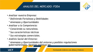 ANALISIS DEL MERCADO: FODA
• Analizar nuestra Empresa:
* Definiendo Fortalezas y Debilidades
* Amenazas y Oportunidades
• Analizar a la Competencia:
* Conociendo su naturaleza.
* Sus características tácticas
* Sus estrategias comerciales.
• Análisis Social del Entorno:
* Amenazas y Oportunidades del entorno y posibles regulaciones
gubernamentales, factores políticos etc.
 