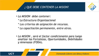 ¿ QUE DEBE CONTENER LA MISION?
• La MISION debe contener:
* La Estructura Organizacional
* Los criterios de asignación de recursos.
* La capacitación permanente, entre otros.
• La MISION , será el factor condicionante para luego
analizar las Fortalezas, Oportunidades, Debilidades
y Amenazas (FODA).
 