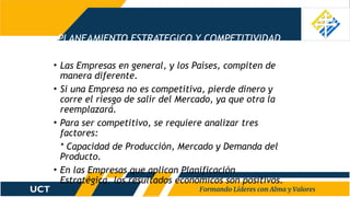 PLANEAMIENTO ESTRATEGICO Y COMPETITIVIDAD
• Las Empresas en general, y los Países, compiten de
manera diferente.
• Si una Empresa no es competitiva, pierde dinero y
corre el riesgo de salir del Mercado, ya que otra la
reemplazará.
• Para ser competitivo, se requiere analizar tres
factores:
* Capacidad de Producción, Mercado y Demanda del
Producto.
• En las Empresas que aplican Planificación
Estratégica, los resultados económicos son positivos.
 