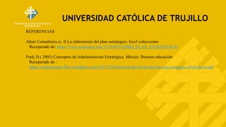 UNIVERSIDAD CATÓLICA DE TRUJILLO
REFERENCIAS
Altair Consultores (s. f) La elaboración del plan estratégico. Eco3 colecciones
Recuperado de: https://www.academia.edu/33336407/LIBRO_PLAN_ESTRATEGICO
Fred, D.( 2003) Conceptos de Administracion Estratégica. México. Pearson educación
Recuperado de :
https://maliaoceano.files.wordpress.com/2017/03/libro-fred-david-9a-edicion-con-estrategica-fred-david.pdf
 