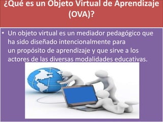 ¿Qué es un Objeto Virtual de Aprendizaje
(OVA)?
• Un objeto virtual es un mediador pedagógico que
ha sido diseñado intencionalmente para
un propósito de aprendizaje y que sirve a los
actores de las diversas modalidades educativas.
 