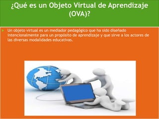 ¿Qué es un Objeto Virtual de Aprendizaje
(OVA)?
 Un objeto virtual es un mediador pedagógico que ha sido diseñado
intencionalmente para un propósito de aprendizaje y que sirve a los actores de
las diversas modalidades educativas.
 