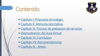 Contenido
Capítulo I: Propuesta de trabajo.
Capítulo II: Memoria descriptiva.
Capítulo III: Proceso de prestacion de servicios.
Desmostracion del Aula Virtual
Capítulo VI: Conclusion
Capítulo VII: Recomendaciones
Capítulo IX : Anexo
 
