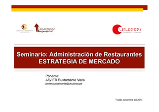 Seminario: Administración de Restaurantes 
ESTRATEGIA DE MERCADO 
Ponente: 
JAVIER Bustamante Vaca 
javier.bustamante@ukuchay.pe 
Trujillo, setiembre del 2014 
 