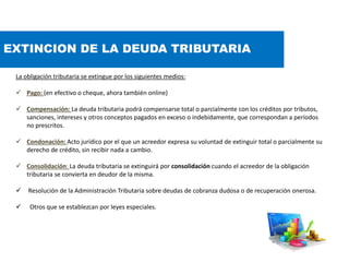 EXTINCION DE LA DEUDA TRIBUTARIA
La obligación tributaria se extingue por los siguientes medios:
 Pago: (en efectivo o cheque, ahora también online)
 Compensación: La deuda tributaria podrá compensarse total o parcialmente con los créditos por tributos,
sanciones, intereses y otros conceptos pagados en exceso o indebidamente, que correspondan a períodos
no prescritos.
 Condonación: Acto jurídico por el que un acreedor expresa su voluntad de extinguir total o parcialmente su
derecho de crédito, sin recibir nada a cambio.
 Consolidación: La deuda tributaria se extinguirá por consolidación cuando el acreedor de la obligación
tributaria se convierta en deudor de la misma.
 Resolución de la Administración Tributaria sobre deudas de cobranza dudosa o de recuperación onerosa.
 Otros que se establezcan por leyes especiales.
 