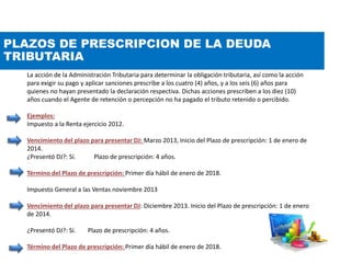 PLAZOS DE PRESCRIPCION DE LA DEUDA
TRIBUTARIA
La acción de la Administración Tributaria para determinar la obligación tributaria, así como la acción
para exigir su pago y aplicar sanciones prescribe a los cuatro (4) años, y a los seis (6) años para
quienes no hayan presentado la declaración respectiva. Dichas acciones prescriben a los diez (10)
años cuando el Agente de retención o percepción no ha pagado el tributo retenido o percibido.
Ejemplos:
Impuesto a la Renta ejercicio 2012.
Vencimiento del plazo para presentar DJ: Marzo 2013, Inicio del Plazo de prescripción: 1 de enero de
2014.
¿Presentó DJ?: Sí. Plazo de prescripción: 4 años.
Término del Plazo de prescripción: Primer día hábil de enero de 2018.
Impuesto General a las Ventas noviembre 2013
Vencimiento del plazo para presentar DJ: Diciembre 2013. Inicio del Plazo de prescripción: 1 de enero
de 2014.
¿Presentó DJ?: Sí. Plazo de prescripción: 4 años.
Término del Plazo de prescripción: Primer día hábil de enero de 2018.
 