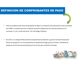 DEFINICION DE COMPROBANTES DE PAGO
 Sólo se considerará que existe Comprobante de Pago si su impresión y/o importación ha sido autorizada
por SUNAT. La inobservancia de lo indicado acarreará configuración de Infracción prevista en los
numerales 1, 4, 8, y 15 del artículo N° 174° del Código Tributario:
 No emitir o no otorgar CP/Documentos Complementarios (distintos a guías de remisión) Transportar
bienes y/o pasajeros sin el correspondiente comprobante de pago, guía de remisión, manifiesto de
pasajeros y/u otro documento previsto por las normas para sustentar el traslado.
 