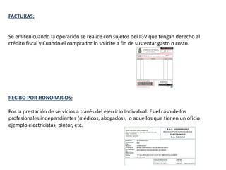 FACTURAS:
Se emiten cuando la operación se realice con sujetos del IGV que tengan derecho al
crédito fiscal y Cuando el comprador lo solicite a fin de sustentar gasto o costo.
RECIBO POR HONORARIOS:
Por la prestación de servicios a través del ejercicio Individual. Es el caso de los
profesionales independientes (médicos, abogados), o aquellos que tienen un oficio
ejemplo electricistas, pintor, etc.
 
