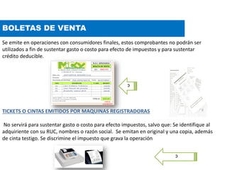 BOLETAS DE VENTA
Se emite en operaciones con consumidores finales, estos comprobantes no podrán ser
utilizados a fin de sustentar gasto o costo para efecto de impuestos y para sustentar
crédito deducible.
TICKETS O CINTAS EMITIDOS POR MAQUINAS REGISTRADORAS
No servirá para sustentar gasto o costo para efecto impuestos, salvo que: Se identifique al
adquiriente con su RUC, nombres o razón social. Se emitan en original y una copia, además
de cinta testigo. Se discrimine el impuesto que grava la operación
c
c
 