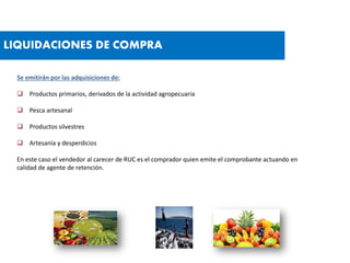 LIQUIDACIONES DE COMPRA
Se emitirán por las adquisiciones de:
 Productos primarios, derivados de la actividad agropecuaria
 Pesca artesanal
 Productos silvestres
 Artesanía y desperdicios
En este caso el vendedor al carecer de RUC es el comprador quien emite el comprobante actuando en
calidad de agente de retención.
 