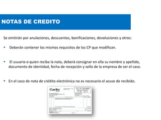 NOTAS DE CREDITO
Se emitirán por anulaciones, descuentos, bonificaciones, devoluciones y otros:
 Deberán contener los mismos requisitos de los CP que modifican.
 El usuario o quien reciba la nota, deberá consignar en ella su nombre y apellido,
documento de identidad, fecha de recepción y sello de la empresa de ser el caso.
 En el caso de nota de crédito electrónica no es necesario el acuse de recibido.
 