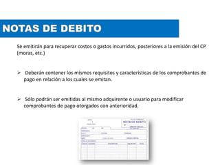 Se emitirán para recuperar costos o gastos incurridos, posteriores a la emisión del CP
(moras, etc.)
 Deberán contener los mismos requisitos y características de los comprobantes de
pago en relación a los cuales se emitan.
 Sólo podrán ser emitidas al mismo adquirente o usuario para modificar
comprobantes de pago otorgados con anterioridad.
 