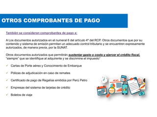 OTROS COMPROBANTES DE PAGO
También se consideran comprobantes de pago a:
A Los documentos autorizados en el numeral 6 del artículo 4º del RCP. Otros documentos que por su
contenido y sistema de emisión permitan un adecuado control tributario y se encuentren expresamente
autorizados, de manera previa, por la SUNAT.
Otros documentos autorizados que permitirán sustentar gasto o costo y ejercer el crédito fiscal,
“siempre” que se identifique al adquirente y se discrimine el impuesto”
 Cartas de Porte aéreo y Conocimiento de Embarque
 Pólizas de adjudicación en caso de remates
 Certificado de pago de Regalías emitidos por Perú Petro
 Empresas del sistema de tarjetas de crédito
 Boletos de viaje
 