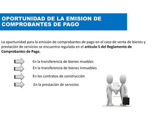 OPORTUNIDAD DE LA EMISION DE
COMPROBANTES DE PAGO
La oportunidad para la emisión de comprobantes de pago en el caso de venta de bienes y
prestación de servicios se encuentra regulada en el artículo 5 del Reglamento de
Comprobantes de Pago.
En los contratos de construcción
En la prestación de servicios
En la transferencia de bienes muebles
En la transferencia de bienes inmuebles
 