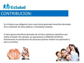 CONTRIBUCION:
Es el tributo cuya obligación tiene como hecho generador beneficios derivados
de la realización de obras públicas o actividades estatales.
Es decir genera beneficios derivados de servicios colectivos específicos que
realiza el Estado. Por ejemplo, las aportaciones a ESSALUD, benefician
directamente en prestaciones de salud para quienes realizan esa aportación y
para sus familias.
 